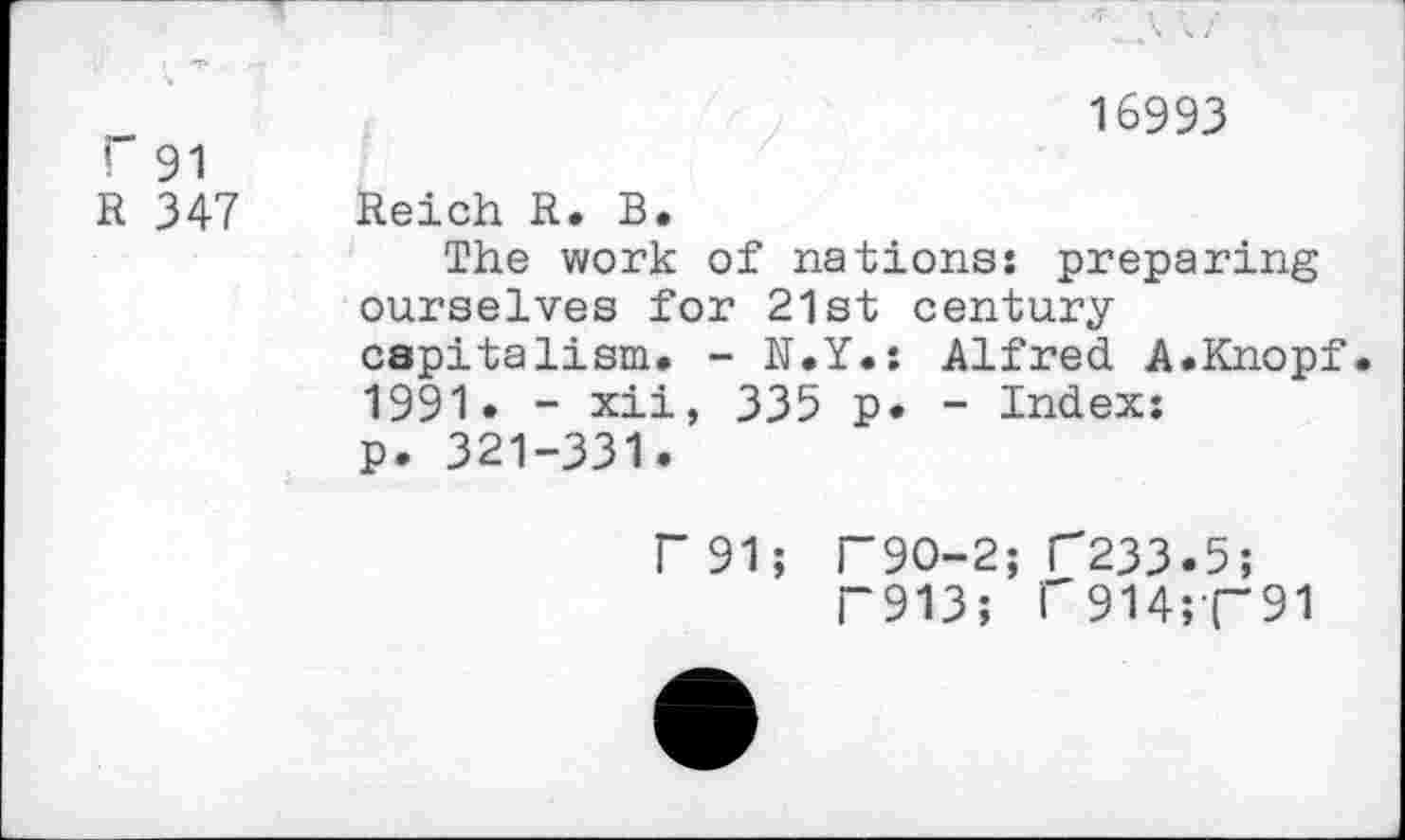 ﻿! 91
R 347
16993
Reich R. B.
The work of nations: preparing ourselves for 21st century capitalism. - N.Y.: Alfred A.Knopf 1991. - xii, 335 p. - Index: p. 321-331.
P91; F9O-2; C233.5;
T913; r914;(“91